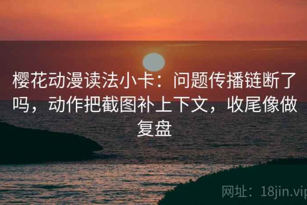 樱花动漫读法小卡：问题传播链断了吗，动作把截图补上下文，收尾像做复盘