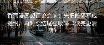 香蕉漫画想评论之前：先把段落写成提纲，再对照结尾强收吗（读完更清醒）
