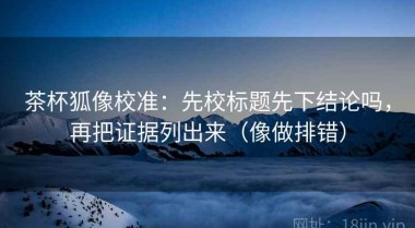 茶杯狐像校准：先校标题先下结论吗，再把证据列出来（像做排错）