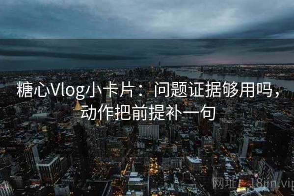 糖心Vlog小卡片：问题证据够用吗，动作把前提补一句