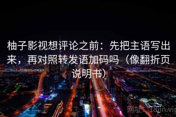 柚子影视想评论之前：先把主语写出来，再对照转发语加码吗（像翻折页说明书）