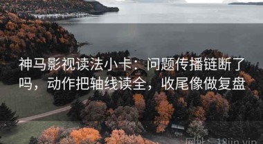 神马影视读法小卡：问题传播链断了吗，动作把轴线读全，收尾像做复盘