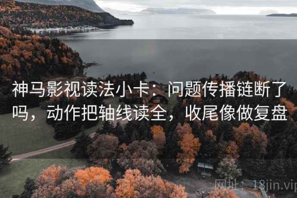 神马影视读法小卡：问题传播链断了吗，动作把轴线读全，收尾像做复盘