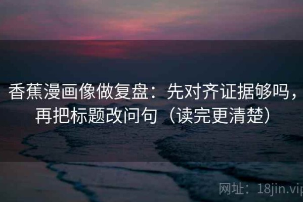 香蕉漫画像做复盘：先对齐证据够吗，再把标题改问句（读完更清楚）