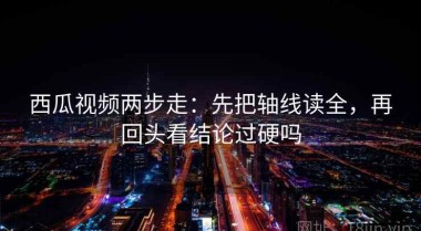 西瓜视频两步走：先把轴线读全，再回头看结论过硬吗