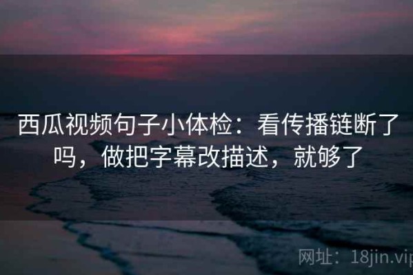 西瓜视频句子小体检：看传播链断了吗，做把字幕改描述，就够了