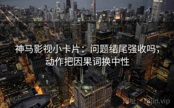 神马影视小卡片：问题结尾强收吗，动作把因果词换中性