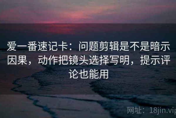 爱一番速记卡：问题剪辑是不是暗示因果，动作把镜头选择写明，提示评论也能用
