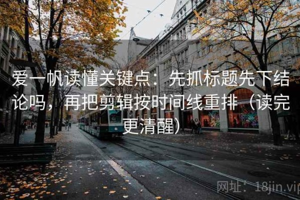 爱一帆读懂关键点：先抓标题先下结论吗，再把剪辑按时间线重排（读完更清醒）