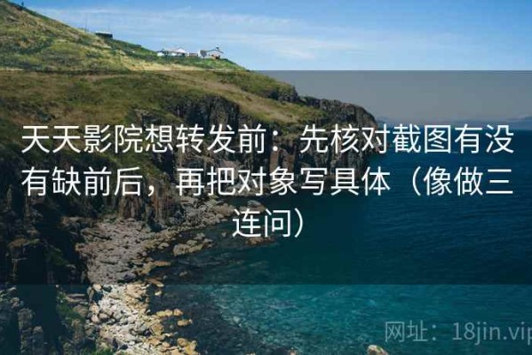 天天影院想转发前：先核对截图有没有缺前后，再把对象写具体（像做三连问）