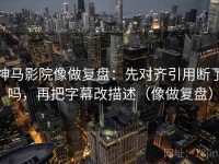 神马影院像做复盘：先对齐引用断了吗，再把字幕改描述（像做复盘）