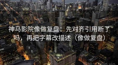 神马影院像做复盘：先对齐引用断了吗，再把字幕改描述（像做复盘）