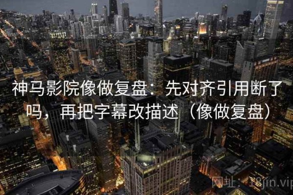 神马影院像做复盘：先对齐引用断了吗，再把字幕改描述（像做复盘）