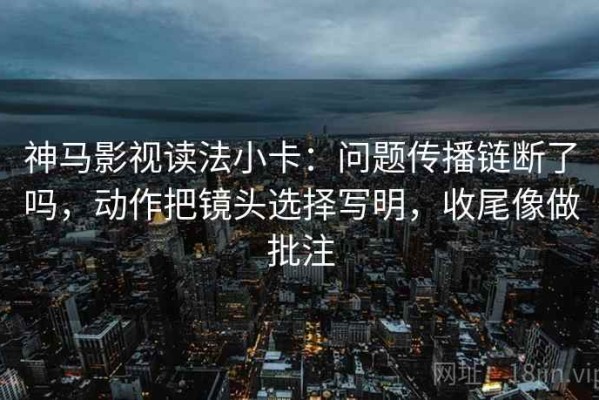 神马影视读法小卡：问题传播链断了吗，动作把镜头选择写明，收尾像做批注