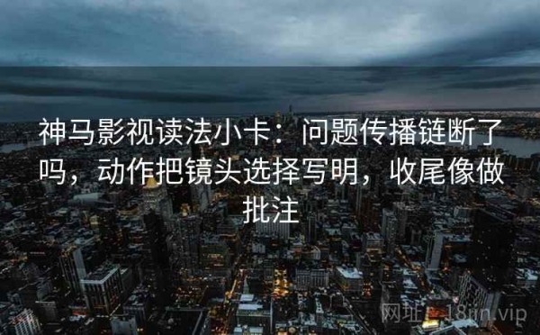 神马影视读法小卡：问题传播链断了吗，动作把镜头选择写明，收尾像做批注