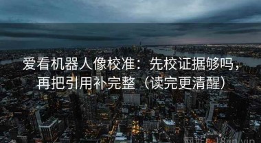 爱看机器人像校准：先校证据够吗，再把引用补完整（读完更清醒）