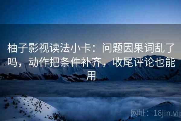 柚子影视读法小卡：问题因果词乱了吗，动作把条件补齐，收尾评论也能用