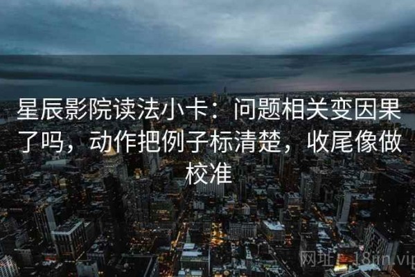 星辰影院读法小卡：问题相关变因果了吗，动作把例子标清楚，收尾像做校准