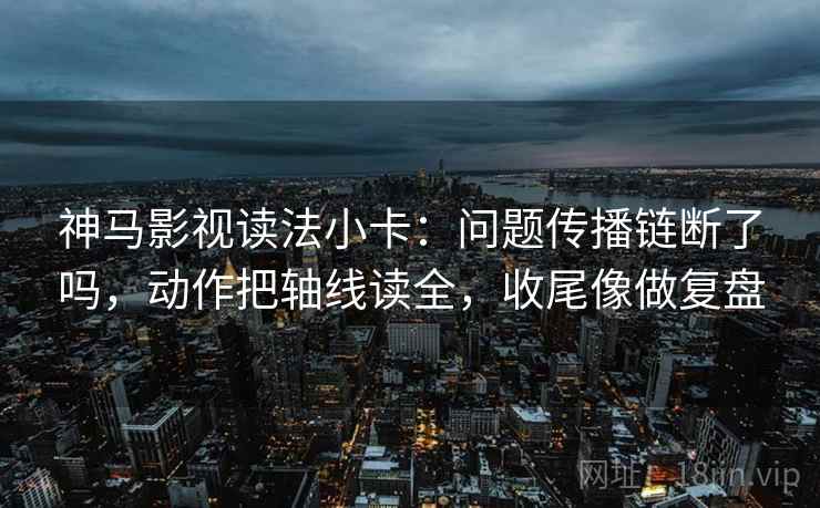 神马影视读法小卡：问题传播链断了吗，动作把轴线读全，收尾像做复盘