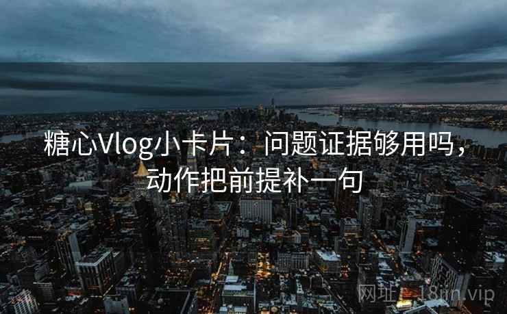 糖心Vlog小卡片：问题证据够用吗，动作把前提补一句