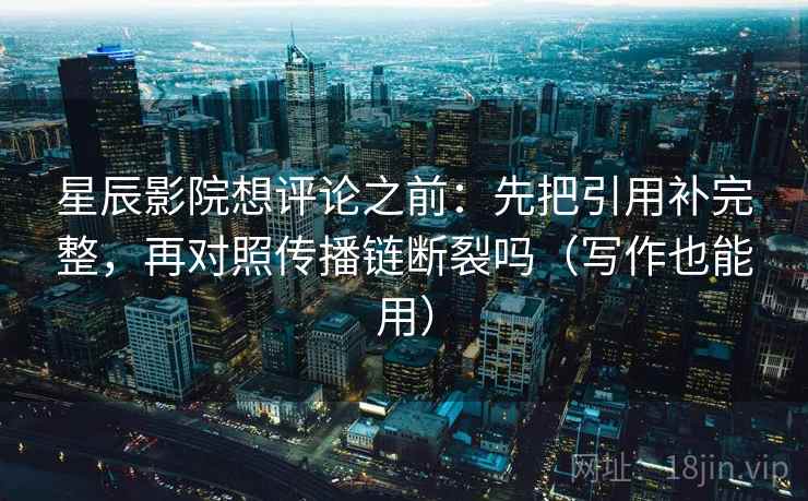 星辰影院想评论之前：先把引用补完整，再对照传播链断裂吗（写作也能用）