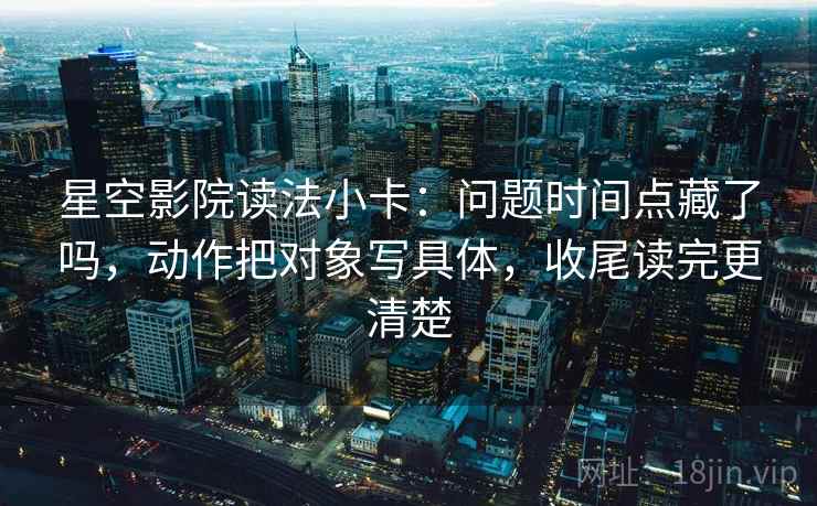 星空影院读法小卡：问题时间点藏了吗，动作把对象写具体，收尾读完更清楚