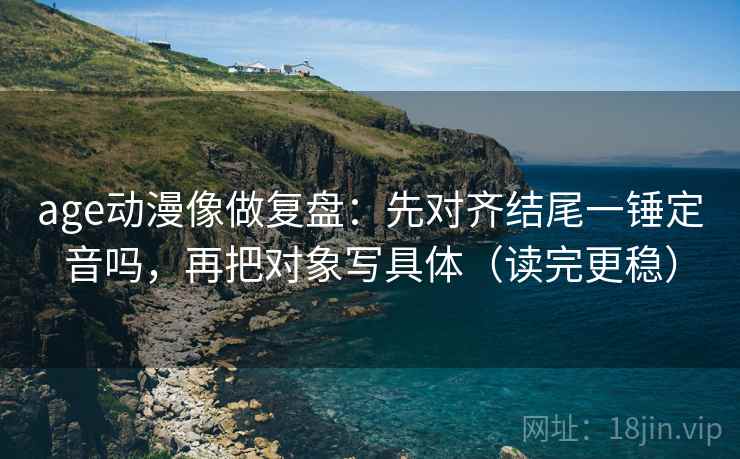 age动漫像做复盘：先对齐结尾一锤定音吗，再把对象写具体（读完更稳）