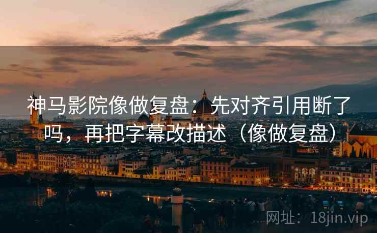 神马影院像做复盘：先对齐引用断了吗，再把字幕改描述（像做复盘）