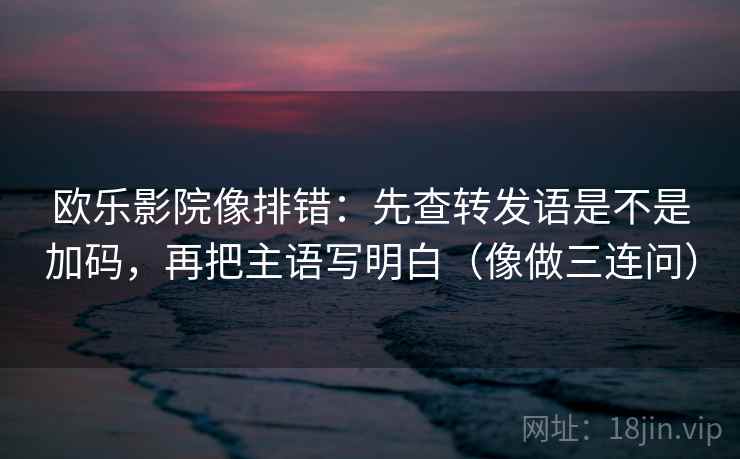 欧乐影院像排错：先查转发语是不是加码，再把主语写明白（像做三连问）