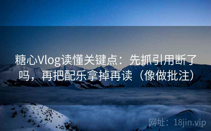 糖心Vlog读懂关键点：先抓引用断了吗，再把配乐拿掉再读（像做批注）