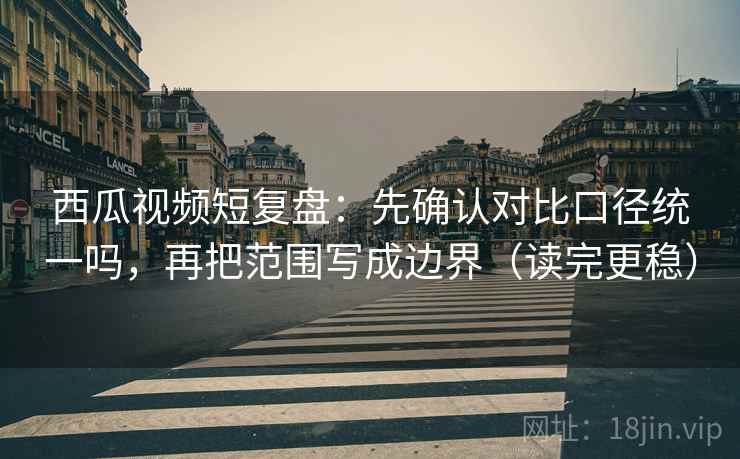 西瓜视频短复盘：先确认对比口径统一吗，再把范围写成边界（读完更稳）