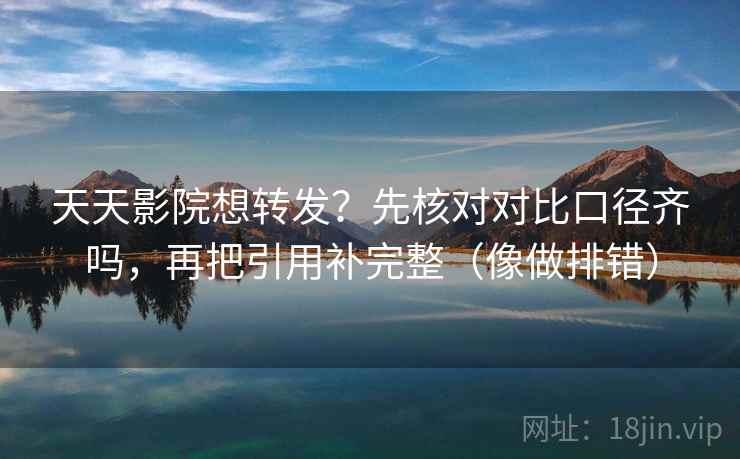 天天影院想转发？先核对对比口径齐吗，再把引用补完整（像做排错）