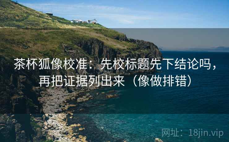 茶杯狐像校准：先校标题先下结论吗，再把证据列出来（像做排错）