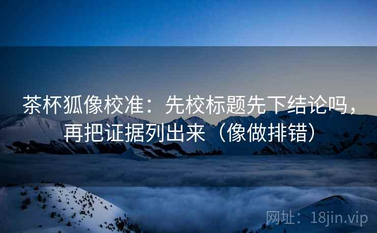 茶杯狐像校准：先校标题先下结论吗，再把证据列出来（像做排错）