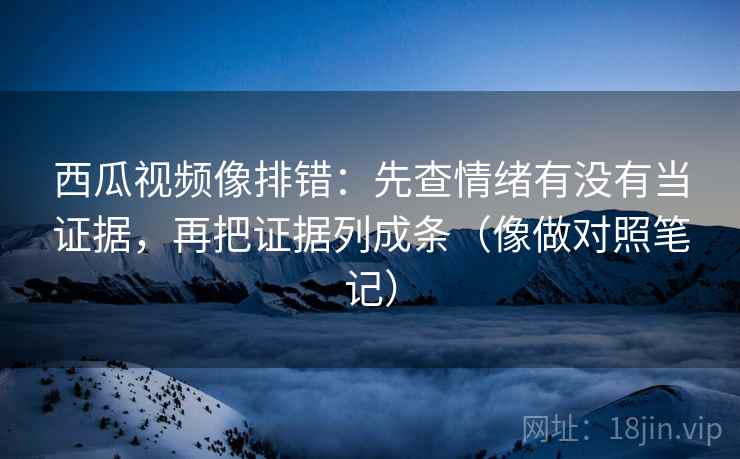 西瓜视频像排错：先查情绪有没有当证据，再把证据列成条（像做对照笔记）