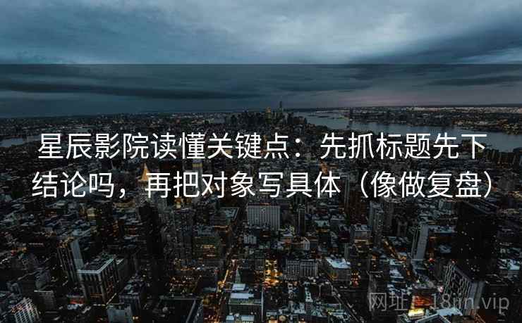 星辰影院读懂关键点：先抓标题先下结论吗，再把对象写具体（像做复盘）