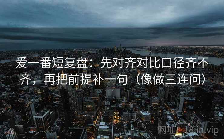 爱一番短复盘：先对齐对比口径齐不齐，再把前提补一句（像做三连问）