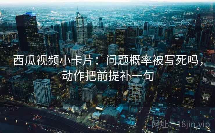 西瓜视频小卡片：问题概率被写死吗，动作把前提补一句