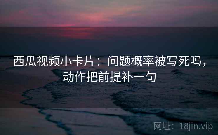 西瓜视频小卡片：问题概率被写死吗，动作把前提补一句