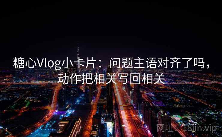 糖心Vlog小卡片：问题主语对齐了吗，动作把相关写回相关