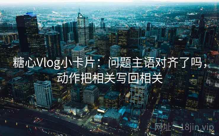 糖心Vlog小卡片：问题主语对齐了吗，动作把相关写回相关
