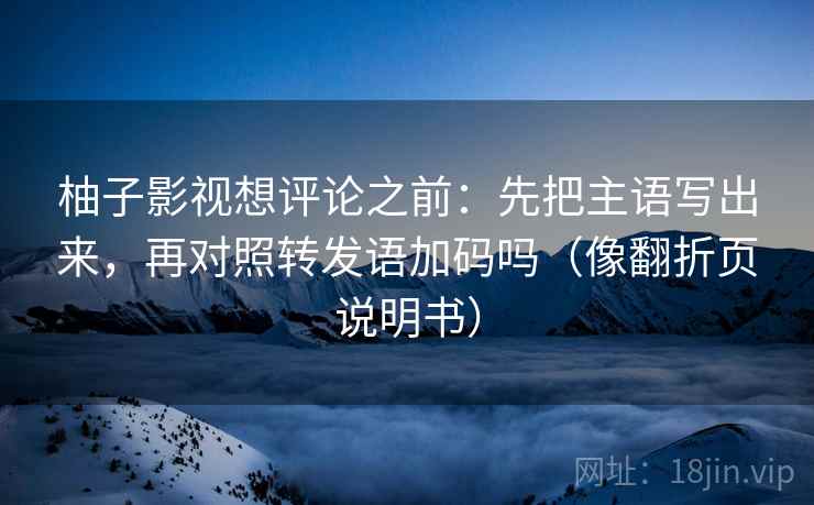 柚子影视想评论之前：先把主语写出来，再对照转发语加码吗（像翻折页说明书）