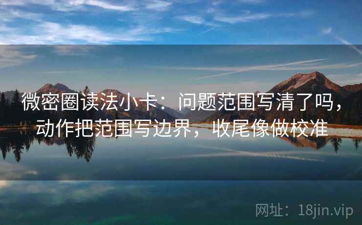 微密圈读法小卡：问题范围写清了吗，动作把范围写边界，收尾像做校准