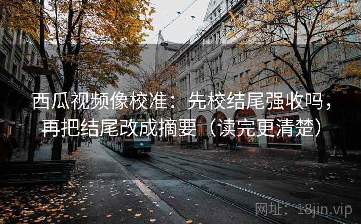 西瓜视频像校准：先校结尾强收吗，再把结尾改成摘要（读完更清楚）