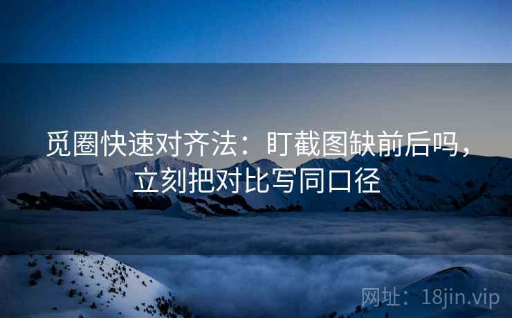 觅圈快速对齐法：盯截图缺前后吗，立刻把对比写同口径