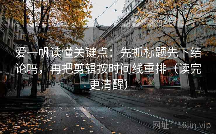 爱一帆读懂关键点：先抓标题先下结论吗，再把剪辑按时间线重排（读完更清醒）