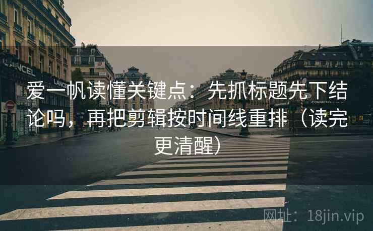 爱一帆读懂关键点：先抓标题先下结论吗，再把剪辑按时间线重排（读完更清醒）