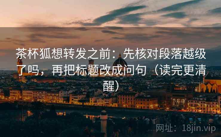 茶杯狐想转发之前：先核对段落越级了吗，再把标题改成问句（读完更清醒）