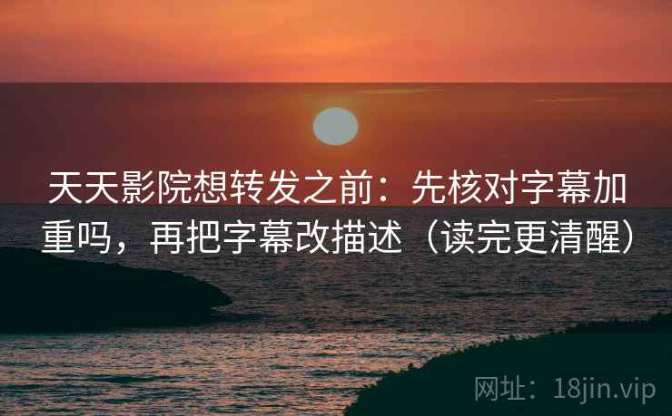 天天影院想转发之前：先核对字幕加重吗，再把字幕改描述（读完更清醒）