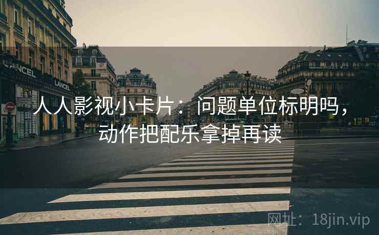 人人影视小卡片：问题单位标明吗，动作把配乐拿掉再读